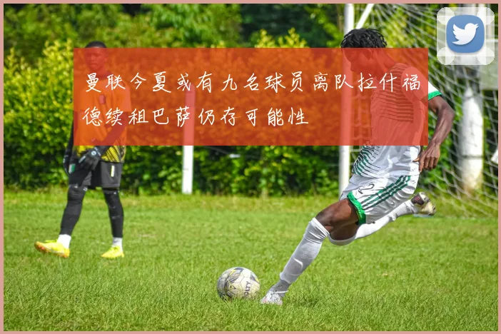 曼联今夏或有九名球员离队拉什福德续租巴萨仍存可能性