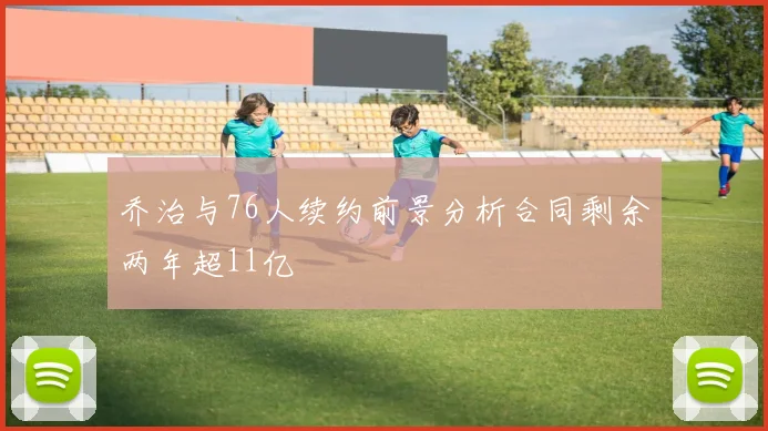 乔治与76人续约前景分析合同剩余两年超11亿