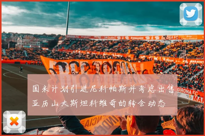 国米计划引进尼科帕斯并考虑出售亚历山大斯坦科维奇的转会动态