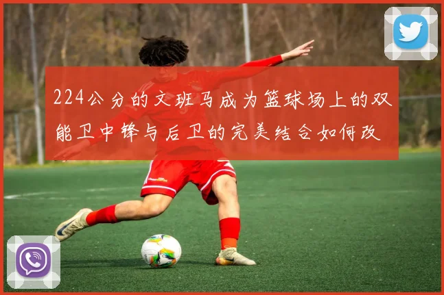 224公分的文班马成为篮球场上的双能卫中锋与后卫的完美结合如何改变比赛格局