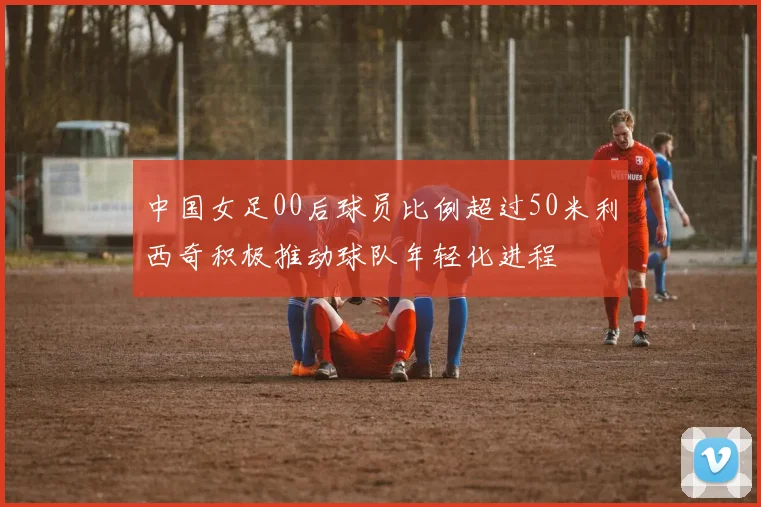 中国女足00后球员比例超过50米利西奇积极推动球队年轻化进程