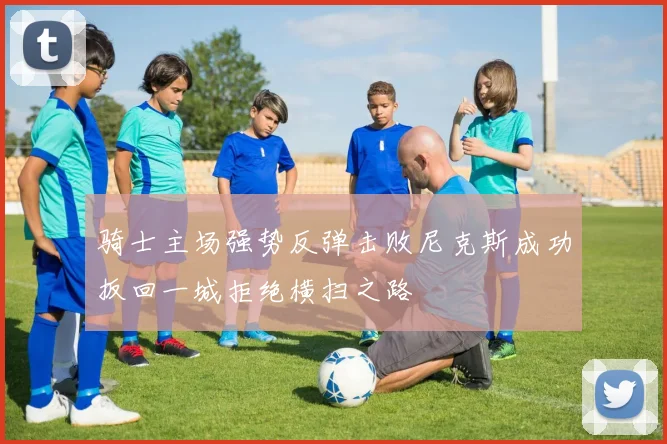 骑士主场强势反弹击败尼克斯成功扳回一城拒绝横扫之路