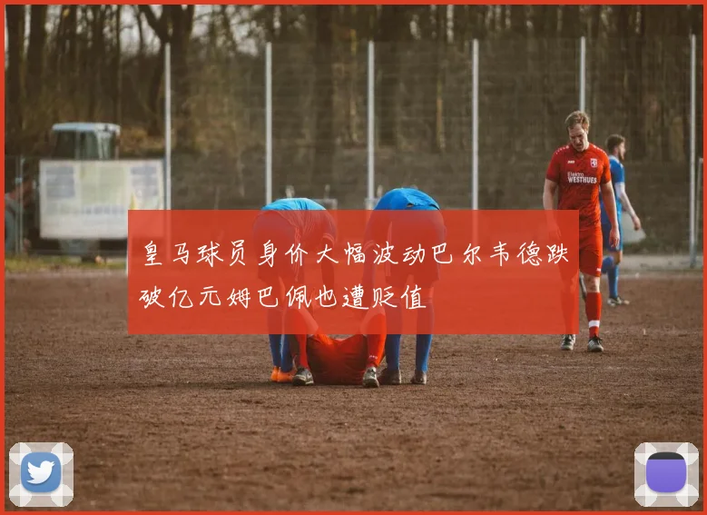 皇马球员身价大幅波动巴尔韦德跌破亿元姆巴佩也遭贬值