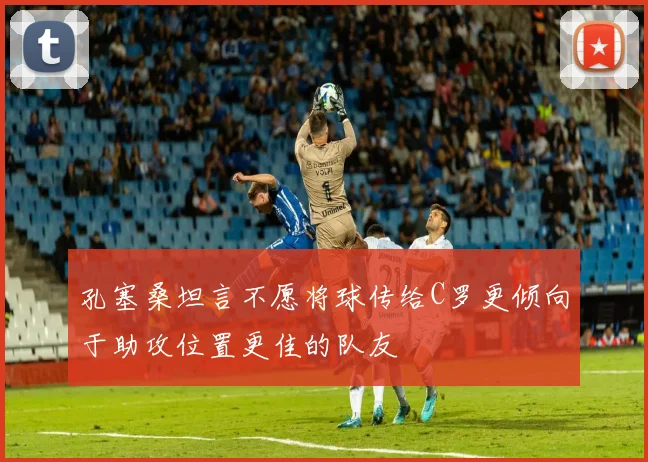 孔塞桑坦言不愿将球传给C罗更倾向于助攻位置更佳的队友