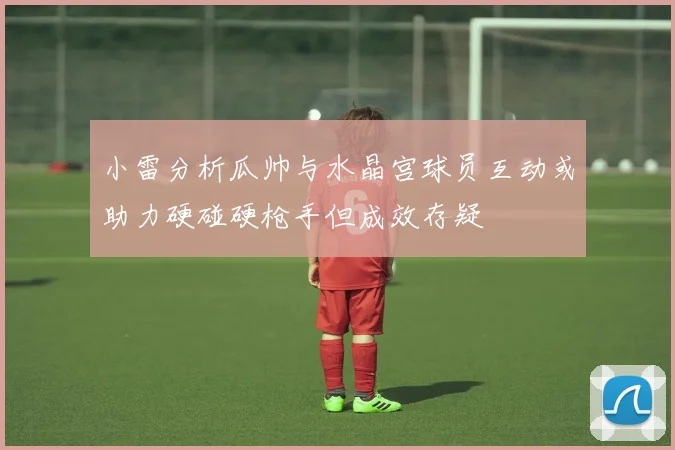 小雷分析瓜帅与水晶宫球员互动或助力硬碰硬枪手但成效存疑