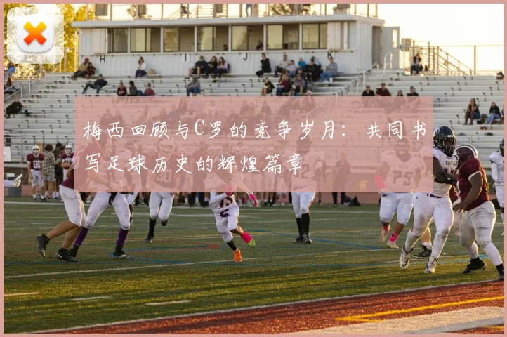 梅西回顾与C罗的竞争岁月：共同书写足球历史的辉煌篇章