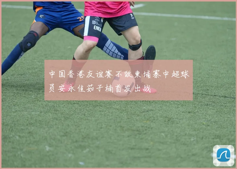 中国香港友谊赛不敌柬埔寨中超球员安永佳茹子楠首发出战